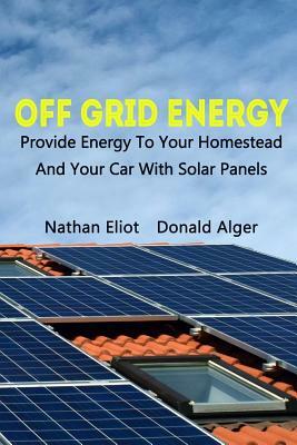 Off-Grid Energy: Provide Energy To Your Homestead And Your Car With Solar Panels: (Energy Independence, Lower Bills & Off Grid Living) by Nathan Eliot, Donald Alger