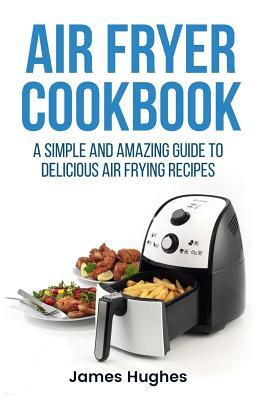 Air fryer cookbook: A simple and amazing guide to delicious air frying recipes by James Hughes