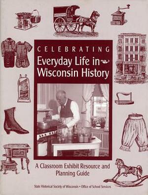 Celebrating Everyday Life in Wisconsin History: A Classroom Exhibit Resource and Planning Guide by Bobbie Malone