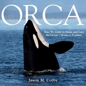 Orca: How We Came to Know and Love the Ocean's Greatest Predator by Jason M. Colby