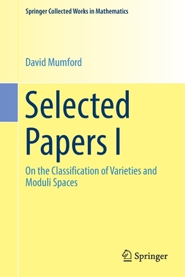 Selected Papers I: On the Classification of Varieties and Moduli Spaces by David Mumford