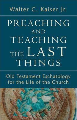 Preaching and Teaching the Last Things: Old Testament Eschatology for the Life of the Church by Walter C. Kaiser Jr.