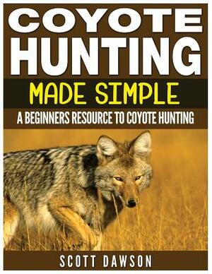 Coyote Hunting Made Simple: A Beginners Resource To Coyote Hunting by Scott Dawson