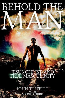 Behold the Man: Jesus Christ and True Masculinity by Mark Stibbe, John Triffitt