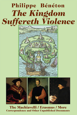 The Kingdom Suffereth Violence: The Machiavelli/Erasmus/More Correspondence and Other Unpublished Documents by Philippe Beneton