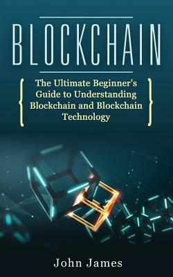 Blockchain: The Ultimate Beginner's Guide to Understanding Blockchain and Blockchain Technology by John James