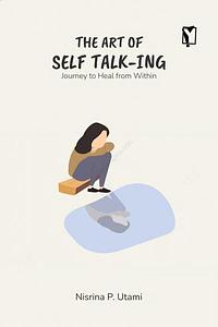 The Art of Self Talk-ing: Journey to Heal from Within by Nisrina P. Utami