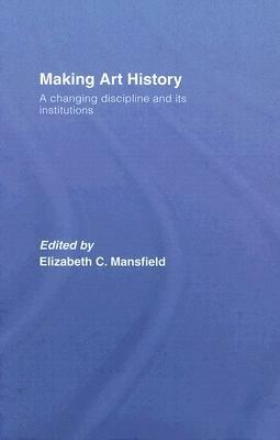 Making Art History: A Changing Discipline and Its Institutions by Elizabeth C. Mansfield