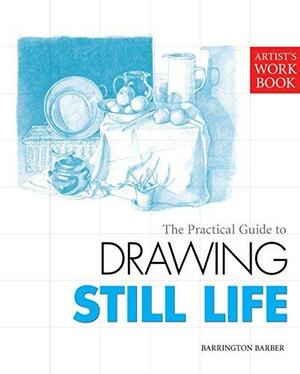 The Practical Guide to Drawing Still Life by Barrington Barber