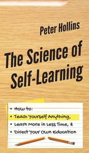 The Science of Self-Learning: How to Teach Yourself Anything, Learn More in Less Time, and Direct Your Own Education by Peter Hollins
