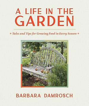 A Life in the Garden: Tales and Tips for Growing Food in Every Season by Barbara Damrosch