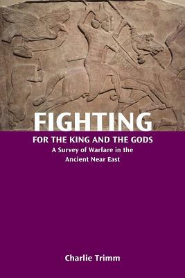 Fighting for the King and the Gods: A Survey of Warfare in the Ancient Near East by Charlie Trimm