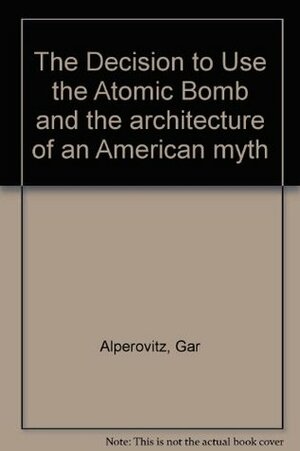 The Decision To Use The Atomic Bomb And The Architecture Of An American Myth by Gar Alperovitz
