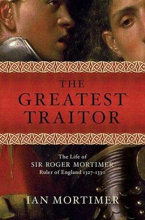 The Greatest Traitor: The Life of Sir Roger Mortimer, Ruler of England: 1327--1330 by Ian Mortimer