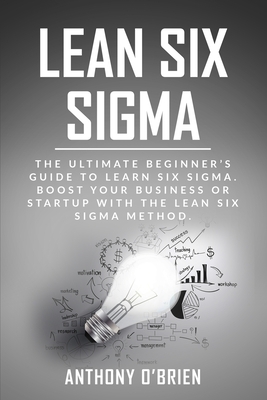 Lean Six Sigma: The Ultimate Beginner's Guide to Learn Six Sigma. Boost your Business or Startup with the Lean Six Sigma Method by Anthony O'Brien