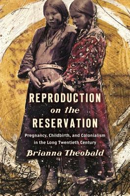 Reproduction on the Reservation: Pregnancy, Childbirth, and Colonialism in the Long Twentieth Century by Brianna Theobald