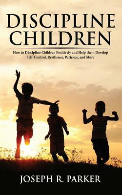 Discipline Children: How to Discipline Children Positively and Help Them Develop Self-Control, Resilience and More by Joseph Parker