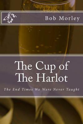 The Cup of The Harlot: The End Times We Were Never Taught by Bob Morley