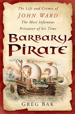 Barbary Pirate: The Life and Crimes of John Ward, the Most Infamous Privateer of His Time by Greg Bak