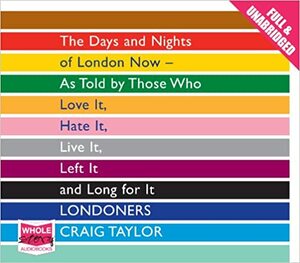 Londoners: The Days and Nights of London Now - as Told by Those Who Love it, Hate it, Live it, Left it and Long for it by Craig Taylor