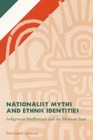 Nationalist Myths and Ethnic Identities: Indigenous Intellectuals and the Mexican State by Natividad Gutierrez
