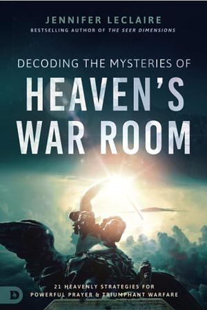 Decoding the Mysteries of Heaven's War Room: 21 Heavenly Strategies for Powerful Prayer and Triumphant Warfare by Jennifer LeClaire