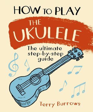 How to Play the Ukulele: The Ultimate Step-By-Step Guide by Terry Burrows