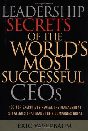 Leadership Secrets of the World's Most Successful CEOs: 100 Top Executives Reveal the Management Strategies That Made Their Companies Great by Eric Yaverbaum