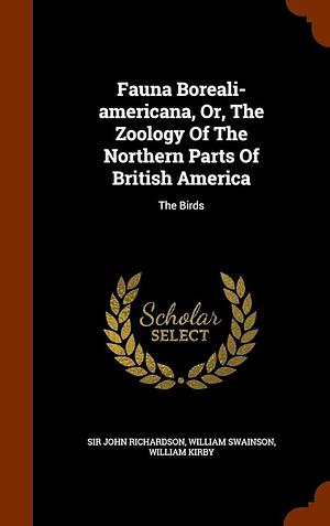 Fauna Boreali-americana, Or, The Zoology Of The Northern Parts Of British America: The Birds by William Swainson, Sir, John Richardson, William Kirby