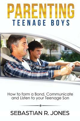 Parenting Teenage Boys: How to form a Bond, Turn Problem Behaviors, Communicate and Listen to your Teenage Son by Sebastian Jones