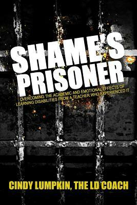Shame's Prisoner: Overcoming the Academic and Emotional Effects of Learning Disabilities from a Teacher Who Experienced It by Cindy Lumpkin