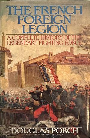 The French Foreign Legion: A Complete History of the Legendary Fighting Force by Douglas Porch