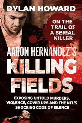 Aaron Hernandez's Killing Fields: Exposing Untold Murders, Violence, Cover-Ups, and the Nfl's Shocking Code of Silence by Dylan Howard