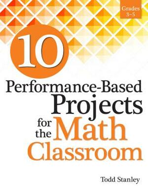 10 Performance-Based Projects for the Math Classroom: Grades 3-5 by Todd Stanley