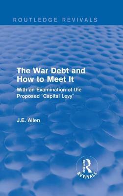 Routledge Revivals: The War Debt and How to Meet It (1919): With an Examination of the Proposed "capital Levy" by J. E. Allen