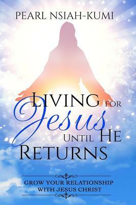 Living for Jesus Until He Returns: Grow Your Relationship With Jesus Christ by Pearl Nsiah-Kumi