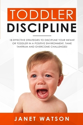 Toddler Discipline: 18 Effective Strategies to Discipline Your Infant or Toddler in a Positive Environment. Tame Tantrum and Overcome Chal by Janet Watson