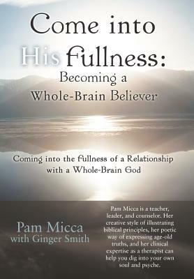 Come Into His Fullness: Becoming a Whole-Brain Believer: Coming Into the Fullness of a Relationship with a Whole-Brain God by Pam Micca, Ginger Smith