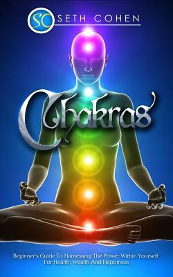 Chakras: The Beginner's Guide To Harnessing The Power Within Yourself For Health, Wealth And Happiness by Seth Cohen