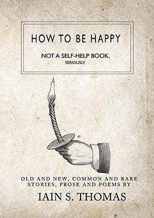 How to be Happy: Not a Self-Help Book. Seriously by Iain S. Thomas, Iain S. Thomas