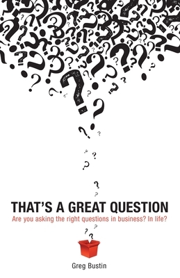 That's a Great Question: Are You Asking the Right Questions in Business? In Life? by Greg Bustin