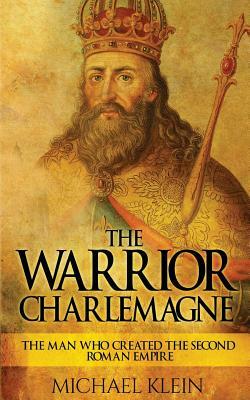 The Warrior King Charlemagne: The Man Who Created the Second Roman Empire by Michael Klein