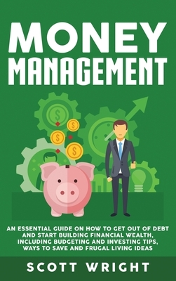 Money Management: An Essential Guide on How to Get out of Debt and Start Building Financial Wealth, Including Budgeting and Investing Ti by Scott Wright