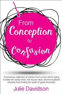 From Conception to Confusion: A Humorous Collection of Stories from a Mom Who's Trying to Keep Her Sanity Intact, Her House Clean, and Her Husband a by Julie Davidson