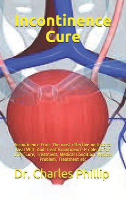 Incontinence Cure: Incontinence Cure: The most effective method to Deal With And Treat Incontinence Problems For Life (Cure, Treatment, M by Charles Phillip