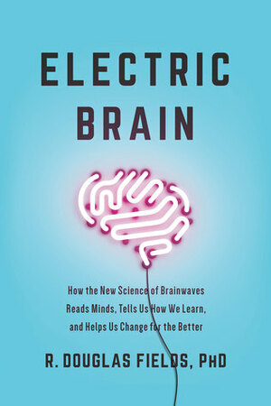 Electric Brain: How the New Science of Brainwaves Reads Minds, Tells Us How We Learn, and Helps Us Change for the Better by R. Douglas Fields