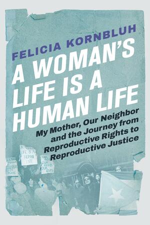 A Woman's Life Is a Human Life: My Mother, Our Neighbor, and the Journey from Reproductive Rights to Reproductive Justice by Felicia Kornbluh, Felicia Kornbluh