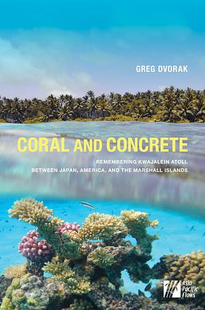 Coral and Concrete: Remembering Kwajalein Atoll Between Japan, America, and the Marshall Islands by Greg Dvorak