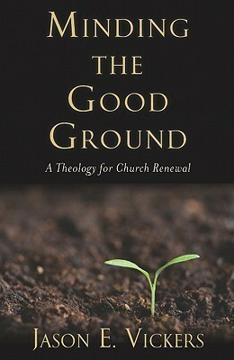 Minding the Good Ground: A Theology for Church Renewal by Jason E. Vickers