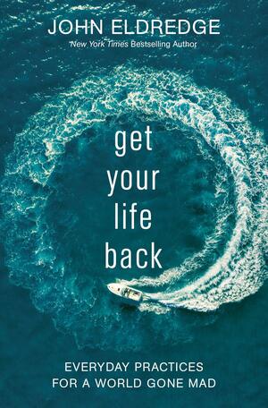 Get Your Life Back: Everyday Practices For A World Gone Mad by John Eldredge